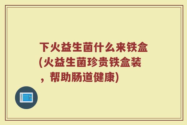 下火益生菌什么来铁盒(火益生菌珍贵铁盒装,帮助肠道健康)