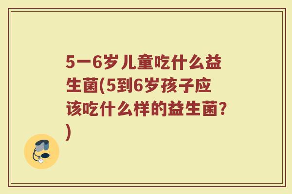 5一6岁儿童吃什么益生菌(5到6岁孩子应该吃什么样的益生菌?) 5一6岁儿童吃什么益生菌(5到6岁孩子应该吃什么样的益生菌?)