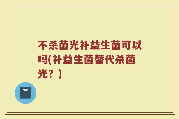 不杀菌光补益生菌可以吗(补益生菌替代杀菌光？)