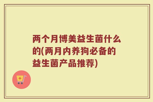 两个月博美益生菌什么的(两月内养狗必备的益生菌产品推荐)