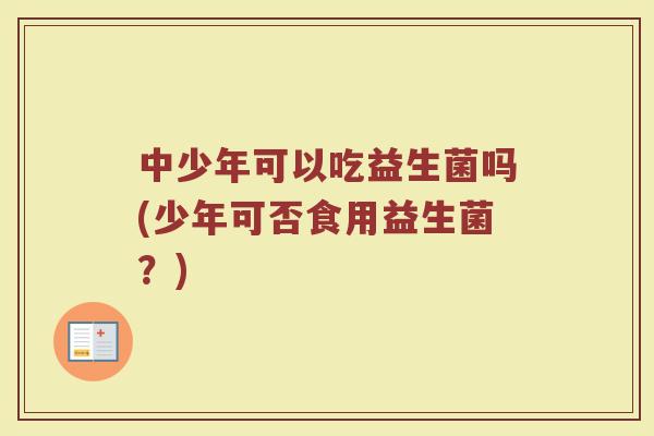 中少年可以吃益生菌吗(少年可否食用益生菌?) 中少年可以吃益生菌吗(少年可否食用益生菌?)