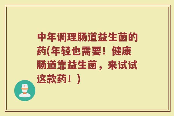 中年调理肠道益生菌的药(年轻也需要!健康肠道靠益生菌,来试试这款药!)