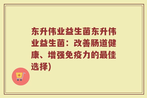 东升伟业益生菌东升伟业益生菌:改善肠道健康、增强力的佳选择) 东升伟业益生菌东升伟业益生菌:改善肠道健康、增强力的佳选择)