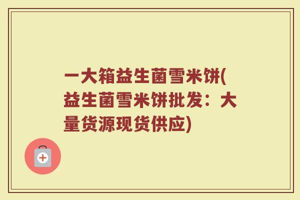 一大箱益生菌雪米饼(益生菌雪米饼批发：大量货源现货供应)