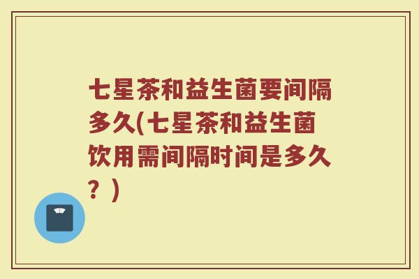 七星茶和益生菌要间隔多久(七星茶和益生菌饮用需间隔时间是多久?)