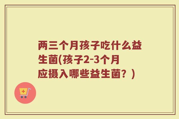 两三个月孩子吃什么益生菌(孩子2-3个月应摄入哪些益生菌？)