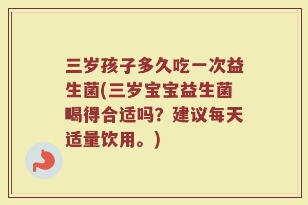 三岁孩子多久吃一次益生菌(三岁宝宝益生菌喝得合适吗?建议每天适量饮用。)