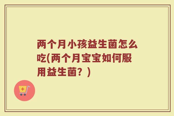两个月小孩益生菌怎么吃(两个月宝宝如何服用益生菌?)