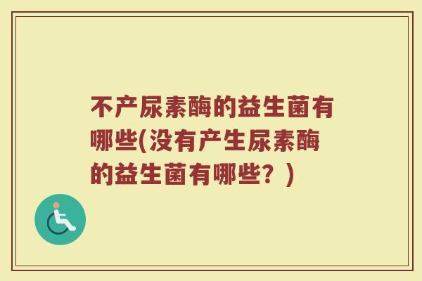 不产尿素酶的益生菌有哪些(没有产生尿素酶的益生菌有哪些？)