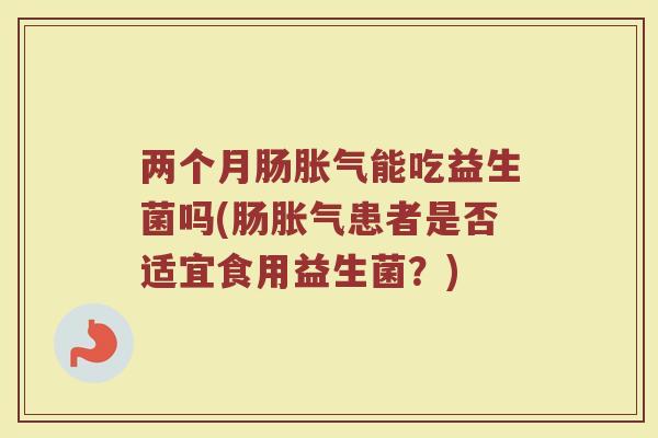 两个月肠胀气能吃益生菌吗(肠胀气患者是否适宜食用益生菌？)