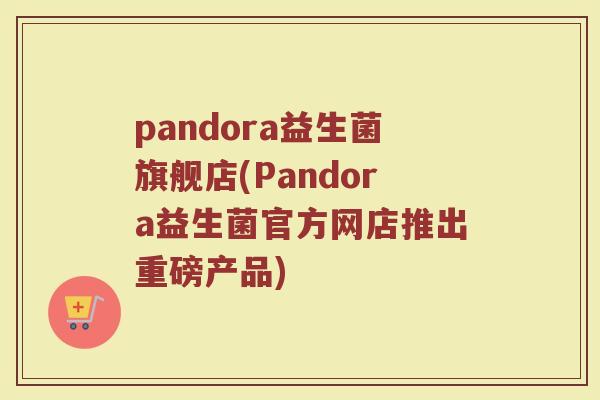 pandora益生菌旗舰店(Pandora益生菌官方网店推出重磅产品)