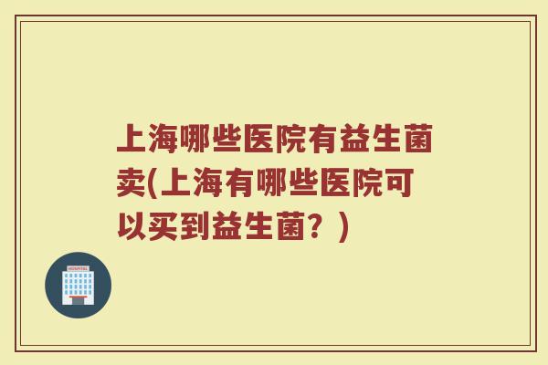上海哪些医院有益生菌卖(上海有哪些医院可以买到益生菌?)