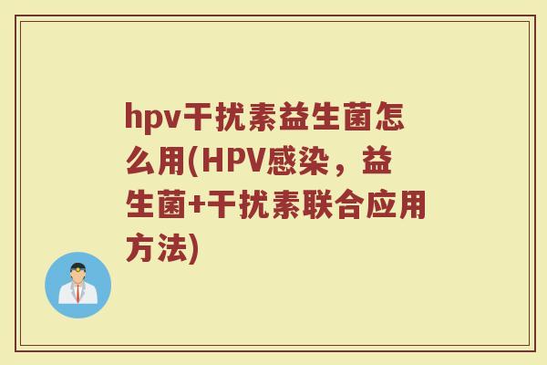 hpv干扰素益生菌怎么用(HPV感染,益生菌+干扰素联合应用方法)