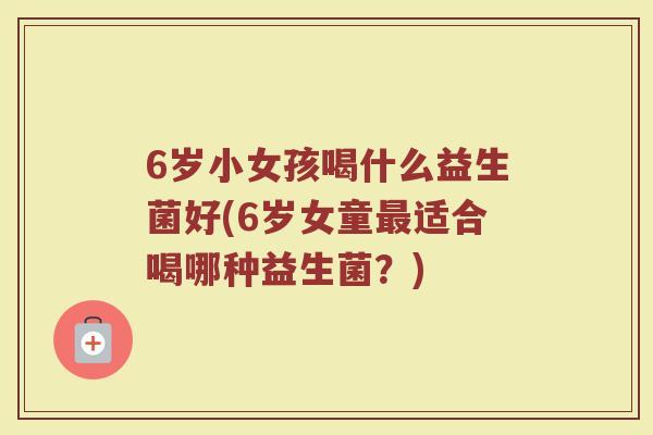 6岁小女孩喝什么益生菌好(6岁女童适合喝哪种益生菌?) 6岁小女孩喝什么益生菌好(6岁女童适合喝哪种益生菌?)