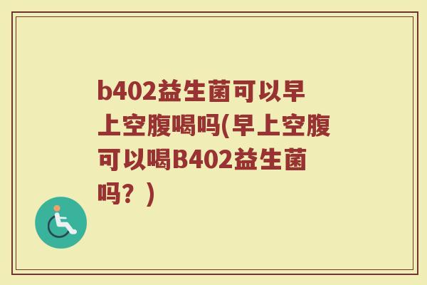 b402益生菌可以早上空腹喝吗(早上空腹可以喝B402益生菌吗？)