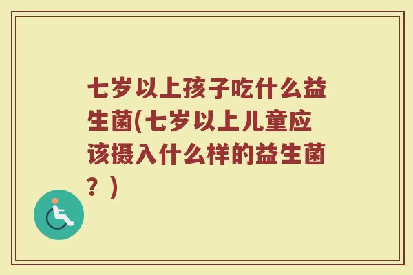 七岁以上孩子吃什么益生菌(七岁以上儿童应该摄入什么样的益生菌?)