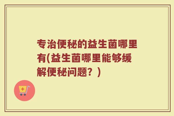 专治便秘的益生菌哪里有(益生菌哪里能够缓解便秘问题？)