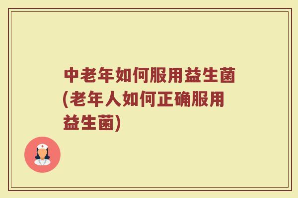 中老年如何服用益生菌(老年人如何正确服用益生菌)