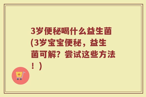 3岁便秘喝什么益生菌(3岁宝宝便秘,益生菌可解?尝试这些方法!)