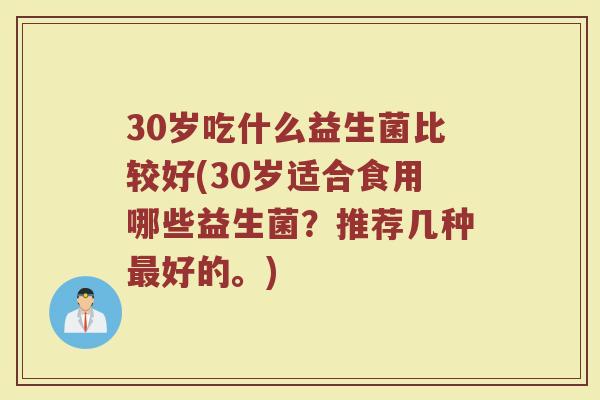 30岁吃什么益生菌比较好(30岁适合食用哪些益生菌?推荐几种最好的。)
