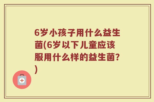 6岁小孩子用什么益生菌(6岁以下儿童应该服用什么样的益生菌？)