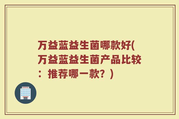 万益蓝益生菌哪款好(万益蓝益生菌产品比较：推荐哪一款？)
