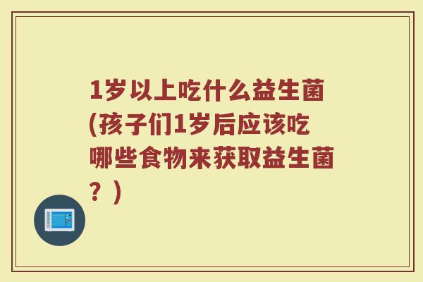 1岁以上吃什么益生菌(孩子们1岁后应该吃哪些食物来获取益生菌？)