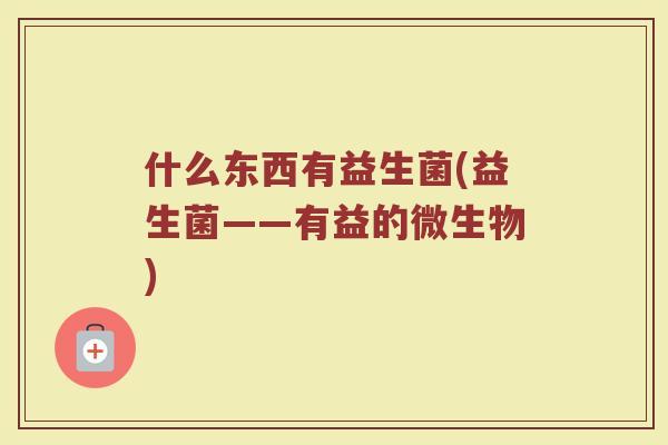 什么东西有益生菌(益生菌——有益的微生物) 什么东西有益生菌(益生菌——有益的微生物)