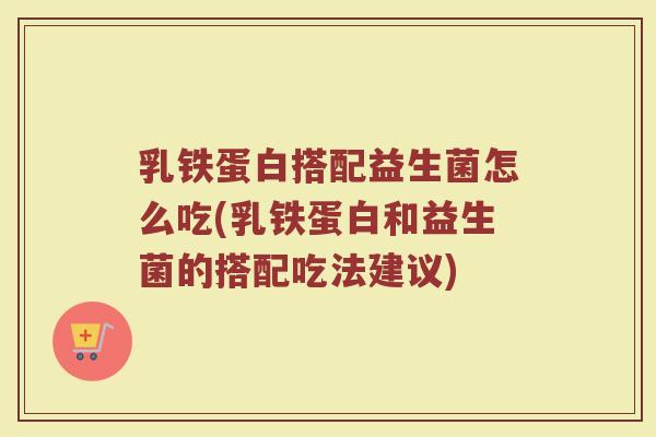 乳铁蛋白搭配益生菌怎么吃(乳铁蛋白和益生菌的搭配吃法建议) 乳铁蛋白搭配益生菌怎么吃(乳铁蛋白和益生菌的搭配吃法建议)