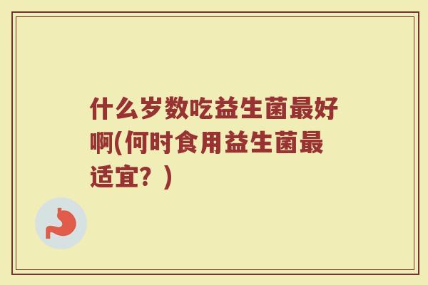 什么岁数吃益生菌最好啊(何时食用益生菌最适宜？)