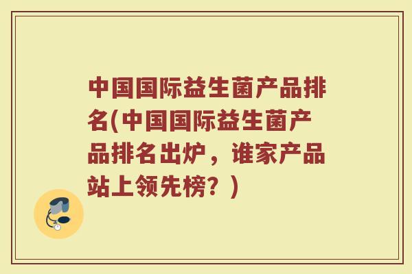 中国国际益生菌产品排名(中国国际益生菌产品排名出炉，谁家产品站上领先榜？)