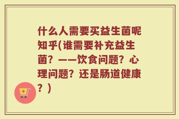 什么人需要买益生菌呢知乎(谁需要补充益生菌？——饮食问题？心理问题？还是肠道健康？)