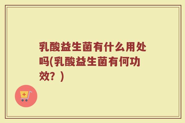 乳酸益生菌有什么用处吗(乳酸益生菌有何功效?)