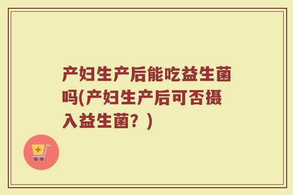 产妇生产后能吃益生菌吗(产妇生产后可否摄入益生菌?) 产妇生产后能吃益生菌吗(产妇生产后可否摄入益生菌?)