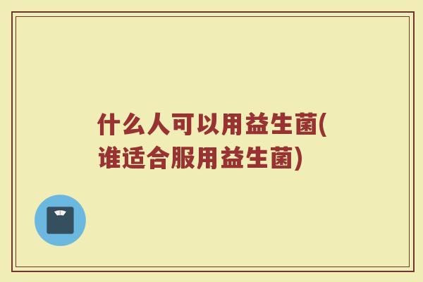 什么人可以用益生菌(谁适合服用益生菌)
