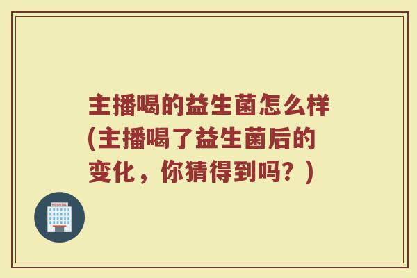 主播喝的益生菌怎么样(主播喝了益生菌后的变化,你猜得到吗?) 主播喝的益生菌怎么样(主播喝了益生菌后的变化,你猜得到吗?)