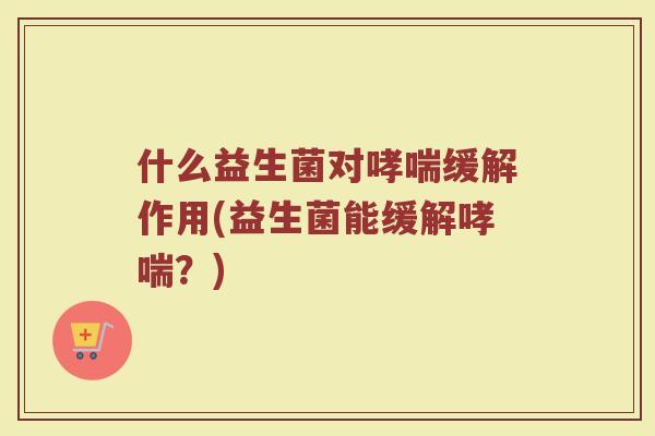 什么益生菌对哮喘缓解作用(益生菌能缓解哮喘？)