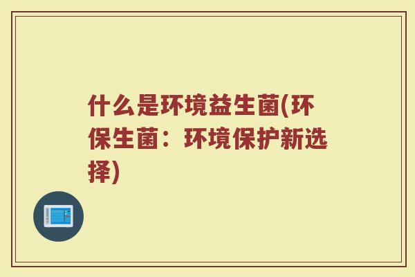 什么是环境益生菌(环保生菌:环境保护新选择)