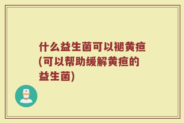 什么益生菌可以褪黄疸(可以帮助缓解黄疸的益生菌)