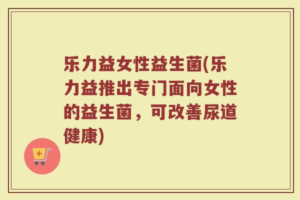 乐力益女性益生菌(乐力益推出专门面向女性的益生菌，可改善尿道健康)