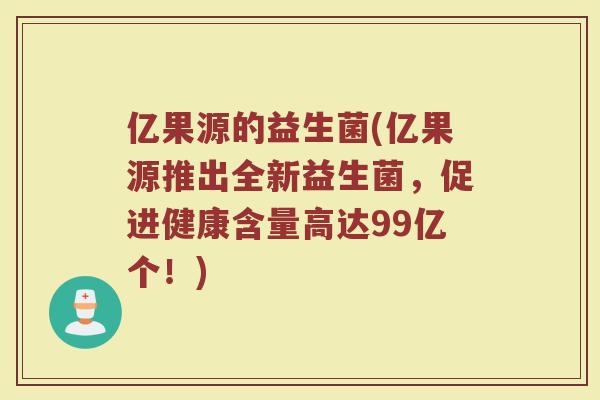 亿果源的益生菌(亿果源推出全新益生菌,促进健康含量高达99亿个!)