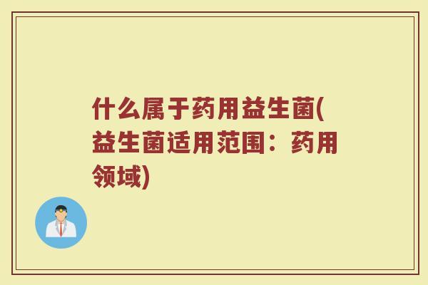 什么属于药用益生菌(益生菌适用范围:药用领域)