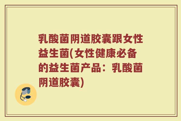 乳酸菌阴道胶囊跟女性益生菌(女性健康必备的益生菌产品：乳酸菌阴道胶囊)
