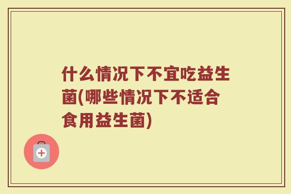 什么情况下不宜吃益生菌(哪些情况下不适合食用益生菌)