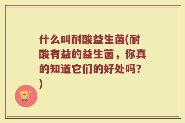 什么叫耐酸益生菌(耐酸有益的益生菌,你真的知道它们的好处吗?) 什么叫耐酸益生菌(耐酸有益的益生菌,你真的知道它们的好处吗?)
