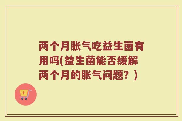两个月胀气吃益生菌有用吗(益生菌能否缓解两个月的胀气问题？)