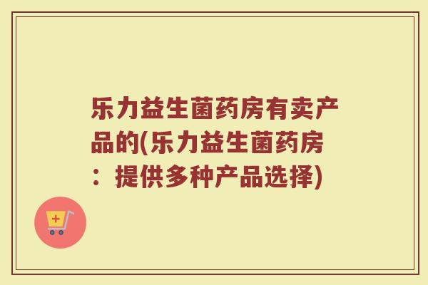 乐力益生菌药房有卖产品的(乐力益生菌药房：提供多种产品选择)