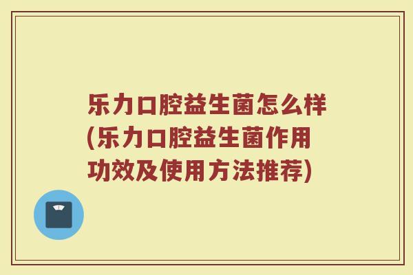 乐力口腔益生菌怎么样(乐力口腔益生菌作用功效及使用方法推荐)