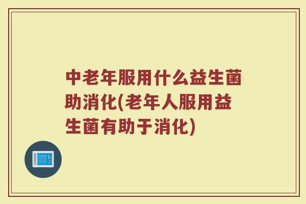 中老年服用什么益生菌助消化(老年人服用益生菌有助于消化)
