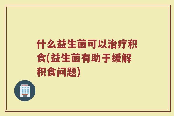 什么益生菌可以治疗积食(益生菌有助于缓解积食问题)